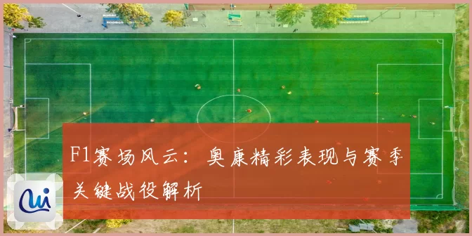 F1赛场风云：奥康精彩表现与赛季关键战役解析
