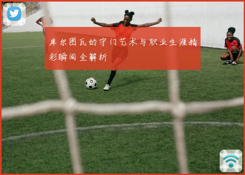 库尔图瓦的守门艺术与职业生涯精彩瞬间全解析