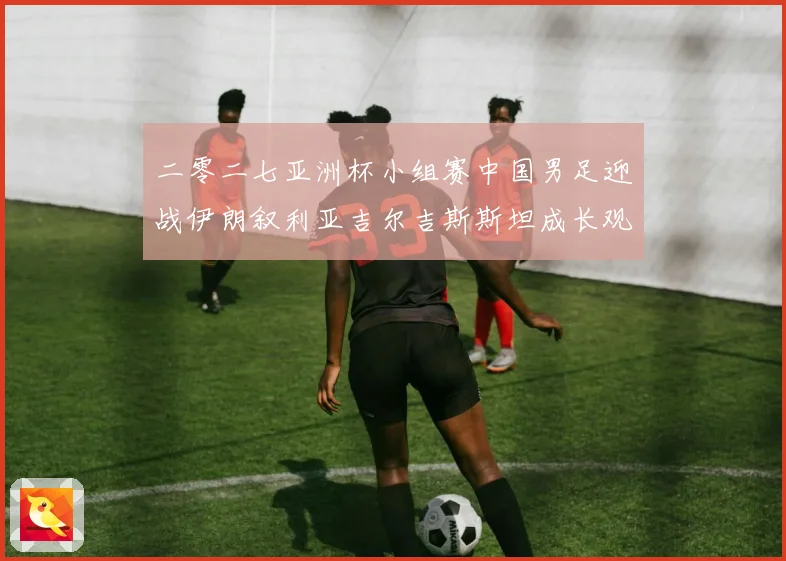 二零二七亚洲杯小组赛中国男足迎战伊朗叙利亚吉尔吉斯斯坦成长观察