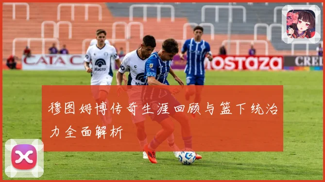 穆图姆博传奇生涯回顾与篮下统治力全面解析