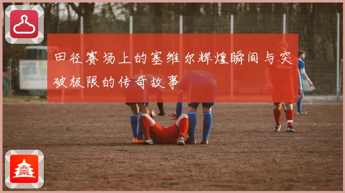 田径赛场上的塞维尔辉煌瞬间与突破极限的传奇故事