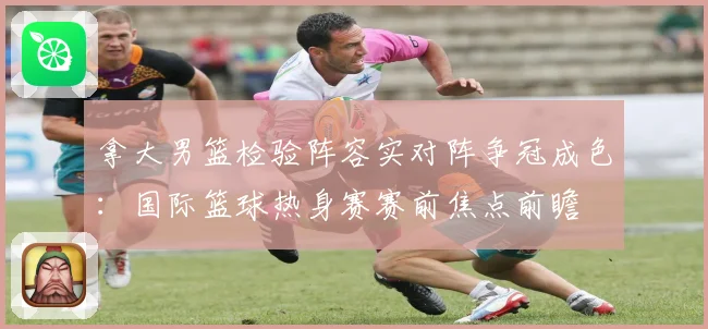拿大男篮检验阵容实对阵争冠成色：国际篮球热身赛赛前焦点前瞻