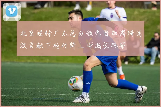 北京逆转广东总分领先晋级周琦高效贡献下轮对阵上海成长观察
