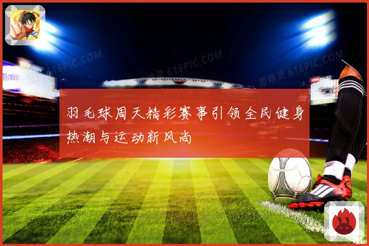 羽毛球周天精彩赛事引领全民健身热潮与运动新风尚