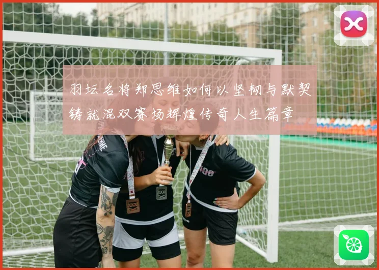 羽坛名将郑思维如何以坚韧与默契铸就混双赛场辉煌传奇人生篇章