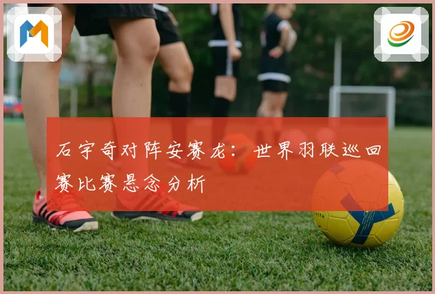 石宇奇对阵安赛龙:世界羽联巡回赛比赛悬念分析