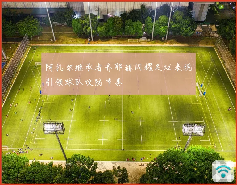 阿扎尔继承者齐耶赫闪耀足坛表现引领球队攻防节奏