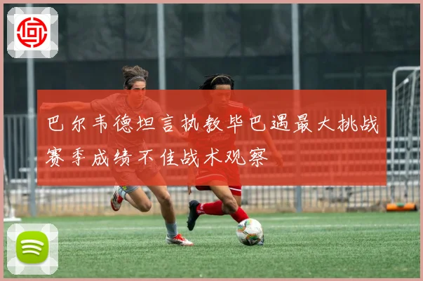 巴尔韦德坦言执教毕巴遇最大挑战赛季成绩不佳战术观察