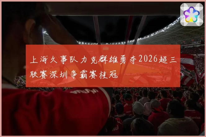 上海久事队力克群雄勇夺2026超三联赛深圳争霸赛桂冠