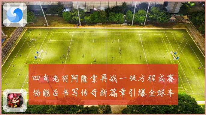 四旬老将阿隆索再战一级方程式赛场能否书写传奇新篇章引爆全球车迷热议解析