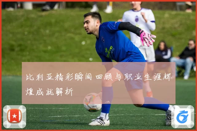 比利亚精彩瞬间回顾与职业生涯辉煌成就解析