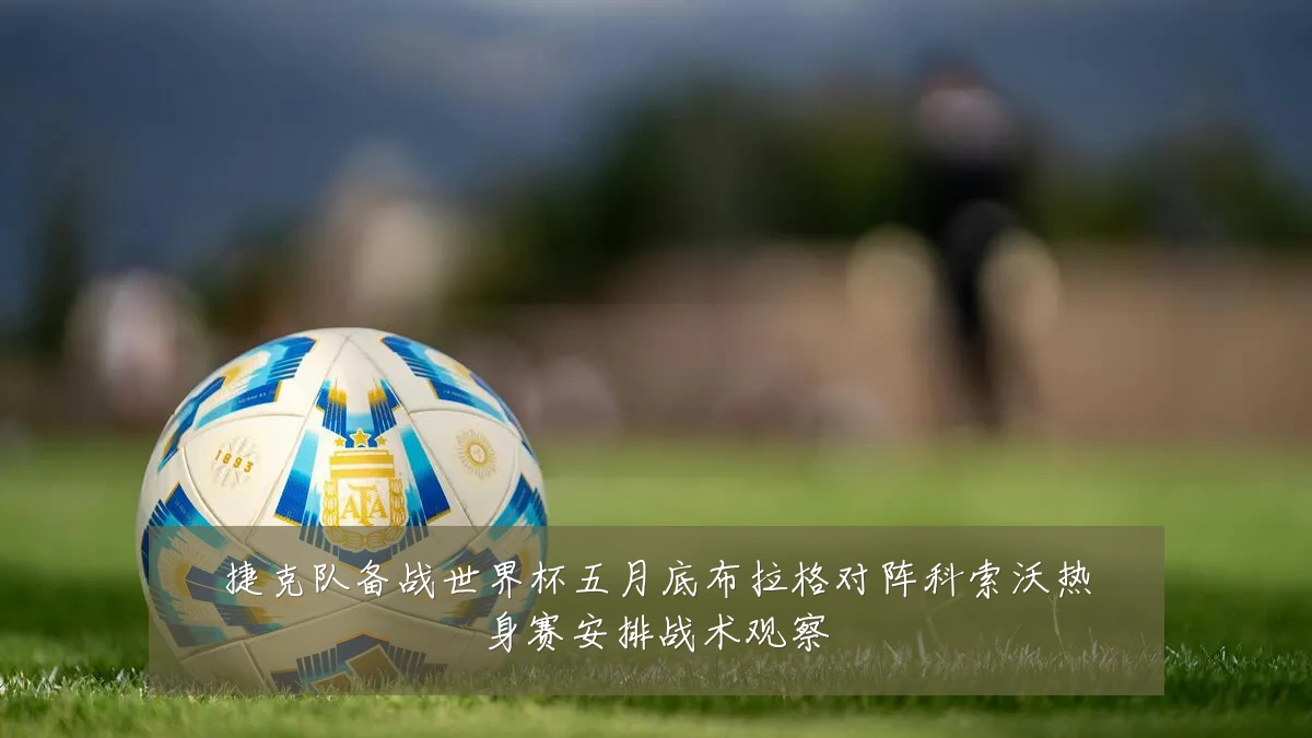捷克队备战世界杯五月底布拉格对阵科索沃热身赛安排战术观察