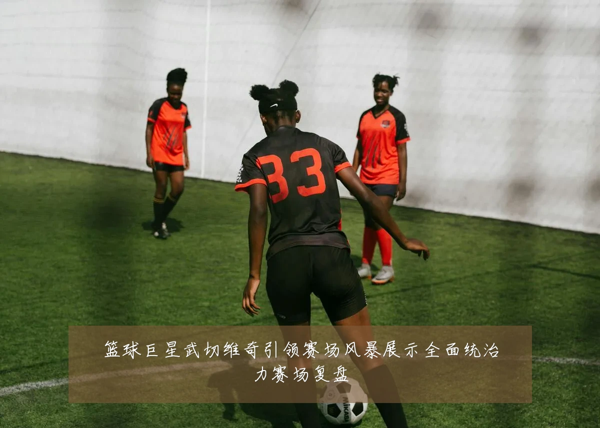 篮球巨星武切维奇引领赛场风暴展示全面统治力赛场复盘
