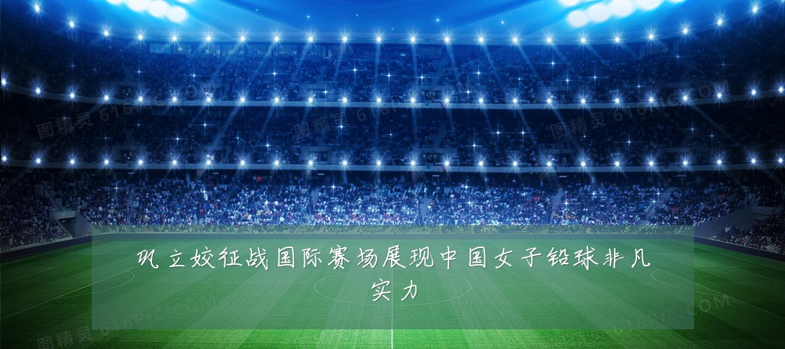 巩立姣征战国际赛场展现中国女子铅球非凡实力